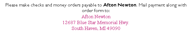 Text Box: Please make checks and money orders payable to Afton Newton. Mail payment along with order form to:
Afton Newton
12687 Blue Star Memorial Hwy.
South Haven, MI 49090
 
 
 
